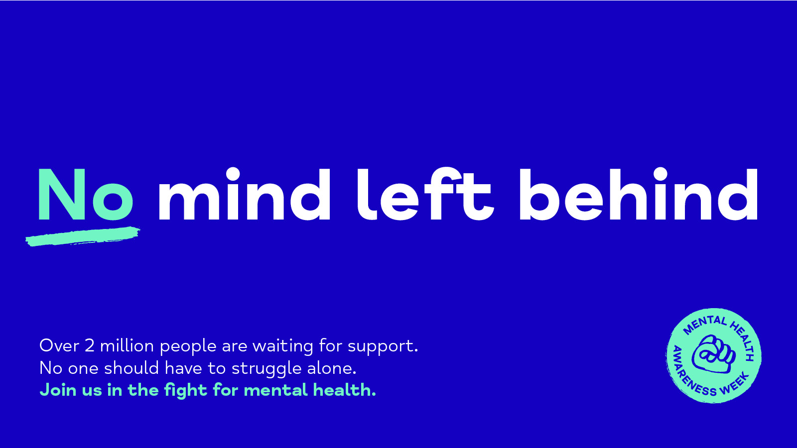 No mind left behind Over 2 million people are waiting for support. No one should have to struggle alone. Join us in the fight for mental health.